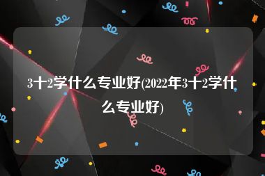 3十2学什么专业好(2022年3十2学什么专业好)