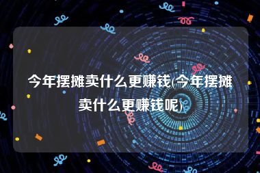 今年摆摊卖什么更赚钱(今年摆摊卖什么更赚钱呢)