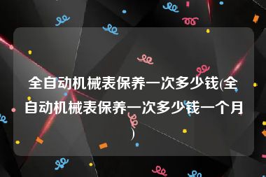 全自动机械表保养一次多少钱(全自动机械表保养一次多少钱一个月)