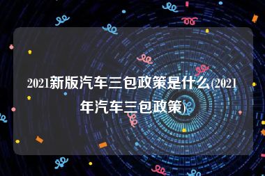 2021新版汽车三包政策是什么(2021年汽车三包政策)