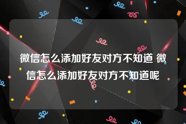 微信怎么添加好友对方不知道 微信怎么添加好友对方不知道呢