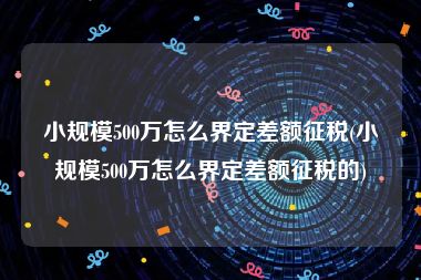 小规模500万怎么界定差额征税(小规模500万怎么界定差额征税的)