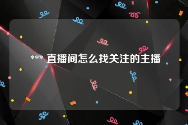  *** 直播间怎么找关注的主播