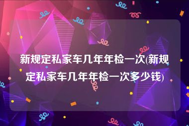 新规定私家车几年年检一次(新规定私家车几年年检一次多少钱)