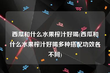 西瓜和什么水果榨汁好喝(西瓜和什么水果榨汁好喝多种搭配功效各不同)