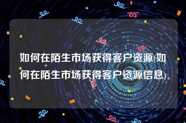 如何在陌生市场获得客户资源(如何在陌生市场获得客户资源信息)