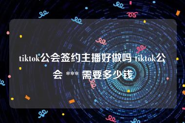 tiktok公会签约主播好做吗 tiktok公会 *** 需要多少钱