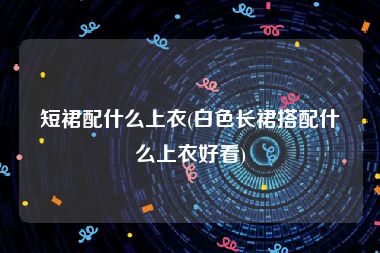 短裙配什么上衣(白色长裙搭配什么上衣好看)