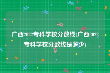 广西2022专科学校分数线(广西2022专科学校分数线是多少)