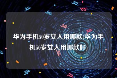 华为手机50岁女人用哪款(华为手机50岁女人用哪款好)