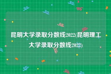 昆明大学录取分数线2022(昆明理工大学录取分数线2022)