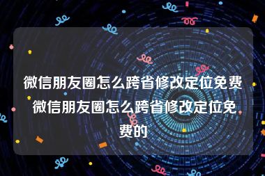 微信朋友圈怎么跨省修改定位免费 微信朋友圈怎么跨省修改定位免费的