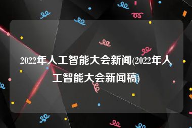 2022年人工智能大会新闻(2022年人工智能大会新闻稿)