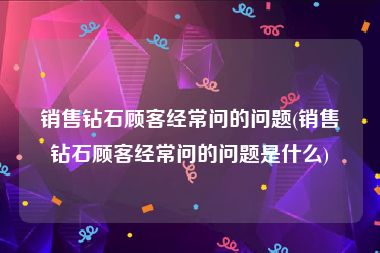 销售钻石顾客经常问的问题(销售钻石顾客经常问的问题是什么)