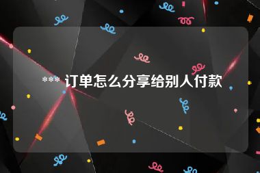  *** 订单怎么分享给别人付款