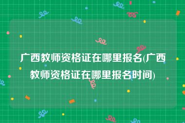 广西教师资格证在哪里报名(广西教师资格证在哪里报名时间)