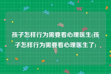 孩子怎样行为需要看心理医生(孩子怎样行为需要看心理医生了)