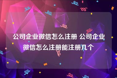 公司企业微信怎么注册 公司企业微信怎么注册能注册几个