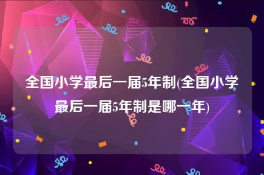 全国小学最后一届5年制(全国小学最后一届5年制是哪一年)