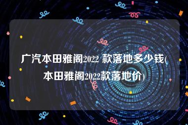 广汽本田雅阁2022 款落地多少钱(本田雅阁2022款落地价)