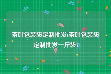 茶叶包装袋定制批发(茶叶包装袋定制批发一斤袋)