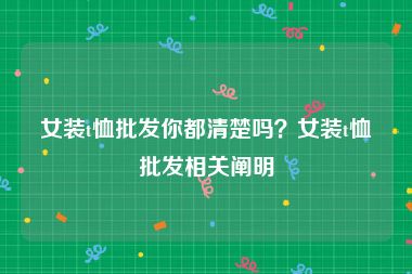 女装t恤批发你都清楚吗？女装t恤批发相关阐明