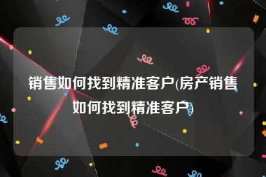 销售如何找到精准客户(房产销售如何找到精准客户)