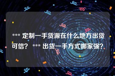  *** 定制一手货源在什么地方出货可信？ *** 出货一手方式哪家强？