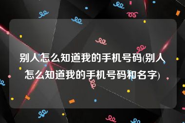 别人怎么知道我的手机号码(别人怎么知道我的手机号码和名字)