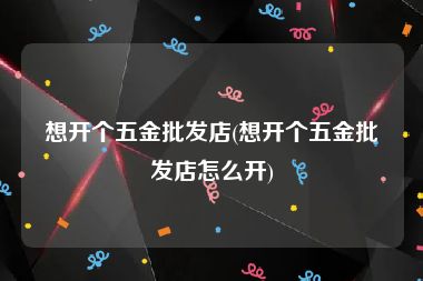 想开个五金批发店(想开个五金批发店怎么开)