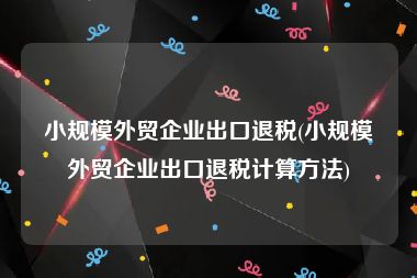 小规模外贸企业出口退税(小规模外贸企业出口退税计算方法)