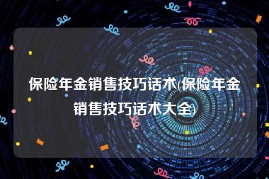 保险年金销售技巧话术(保险年金销售技巧话术大全)