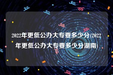 2022年更低公办大专要多少分(2022年更低公办大专要多少分湖南)