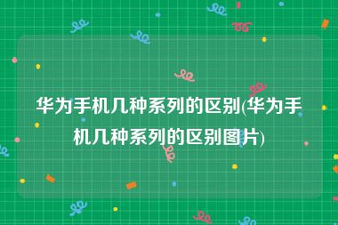 华为手机几种系列的区别(华为手机几种系列的区别图片)