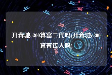 开奔驰e300算富二代吗(开奔驰e300算有钱人吗)