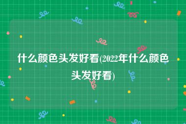 什么颜色头发好看(2022年什么颜色头发好看)