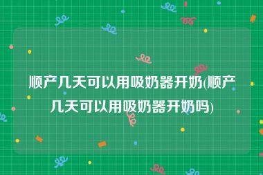 顺产几天可以用吸奶器开奶(顺产几天可以用吸奶器开奶吗)