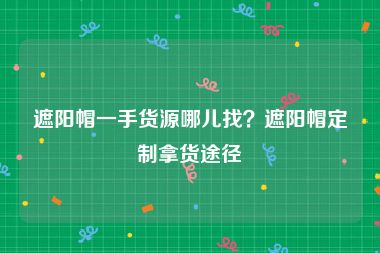 遮阳帽一手货源哪儿找？遮阳帽定制拿货途径