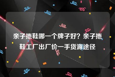 亲子拖鞋哪一个牌子好？亲子拖鞋工厂出厂价一手货源途径