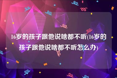 16岁的孩子跟他说啥都不听(16岁的孩子跟他说啥都不听怎么办)