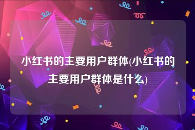 小红书的主要用户群体(小红书的主要用户群体是什么)