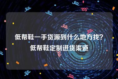 低帮鞋一手货源到什么地方找？低帮鞋定制进货渠道