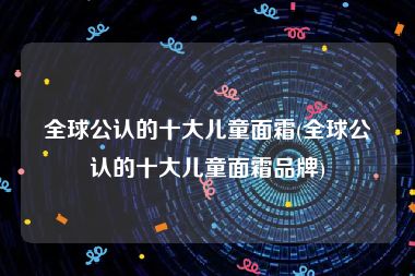 全球公认的十大儿童面霜(全球公认的十大儿童面霜品牌)