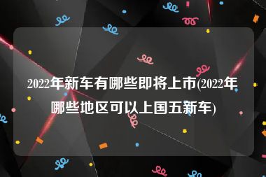 2022年新车有哪些即将上市(2022年哪些地区可以上国五新车)