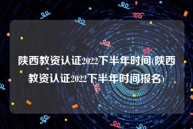 陕西教资认证2022下半年时间(陕西教资认证2022下半年时间报名)