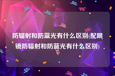 防辐射和防蓝光有什么区别(配眼镜防辐射和防蓝光有什么区别)