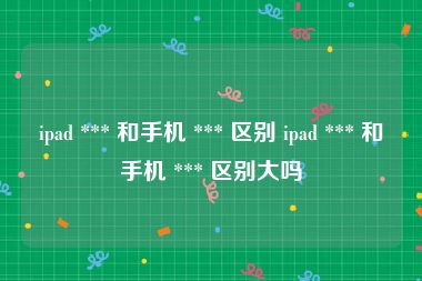 ipad *** 和手机 *** 区别 ipad *** 和手机 *** 区别大吗