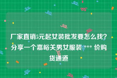 厂家直销5元起女装批发要怎么找？分享一个嘉峪关男女服装 *** 价购货通道