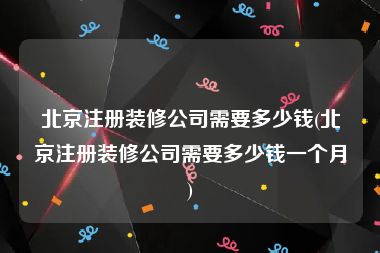 北京注册装修公司需要多少钱(北京注册装修公司需要多少钱一个月)