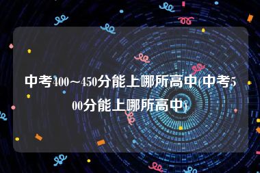 中考400~450分能上哪所高中(中考500分能上哪所高中)